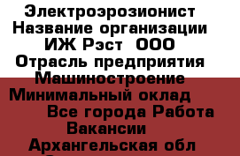 Электроэрозионист › Название организации ­ ИЖ-Рэст, ООО › Отрасль предприятия ­ Машиностроение › Минимальный оклад ­ 25 000 - Все города Работа » Вакансии   . Архангельская обл.,Северодвинск г.